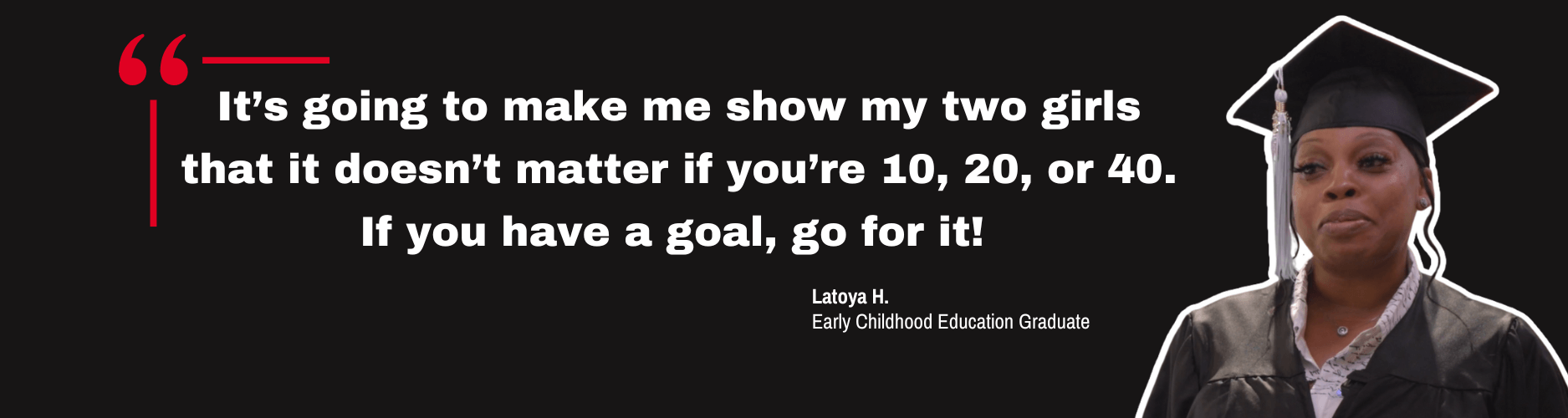 Quote by Early Childhood Education graduate, Latoya H. "It’s going to make me show my two girls that it doesn’t matter if you’re 10, 20, or 40. If you have a goal, go for it!"