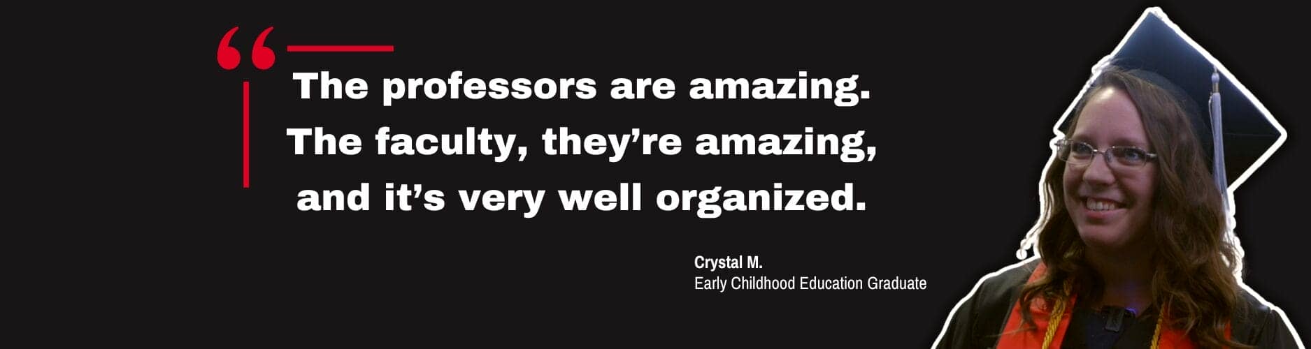 Quote by Early Childhood Education graduate, Crystal M. "The professors are amazing. The faculty, they’re amazing, and it’s very well organized."